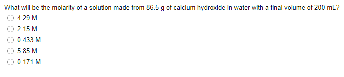 What will be the molarity of a solution made from 86.5 g of calcium hydroxide in water with a final volume of 200 mL?
4.29 M
2.15 M
0.433 M
O 5.85 M
0.171 M
