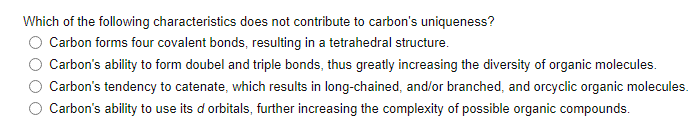 Which of the following characteristics does not contribute to carbon's uniqueness?
Carbon forms four covalent bonds, resulting in a tetrahedral structure.
Carbon's ability to form doubel and triple bonds, thus greatly increasing the diversity of organic molecules.
Carbon's tendency to catenate, which results in long-chained, and/or branched, and orcyclic organic molecules.
Carbon's ability to use its d orbitals, further increasing the complexity of possible organic compounds.
