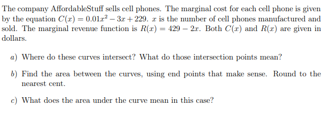 The company AffordableStuff sells cell phones. The marginal cost for each cell phone is given
by the equation C(x) = 0.01x² – 3x + 229. a is the number of cell phones manufactured and
sold. The marginal revenue function is R(x) = 429 – 2.x. Both C(x) and R(x) are given in
dollars.
a) Where do these curves intersect? What do those intersection points mean?
b) Find the area between the curves, using end points that make sense. Round to the
nearest cent.
c) What does the area under the curve mean in this case?
