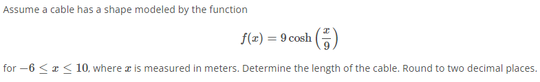 Assume a cable has a shape modeled by the function
f(x) = 9 cosh ()
for -6 < x <10, where a is measured in meters. Determine the length of the cable. Round to two decimal places.
