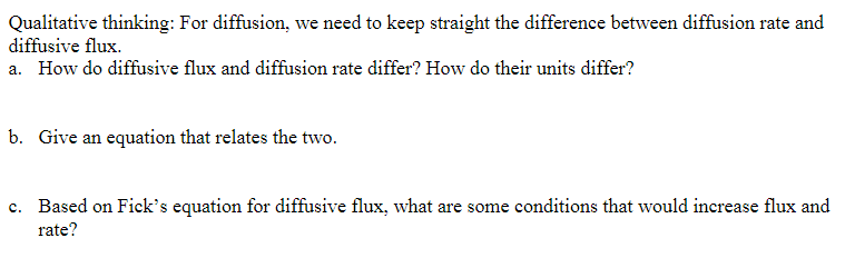 Qualitative thinking: For diffusion, we need to keep straight the difference between diffusion rate and
diffusive flux.
a. How do diffusive flux and diffusion rate differ? How do their units differ?
b. Give an equation that relates the two.
c. Based on Fick's equation for diffusive flux, what are some conditions that would increase flux and
rate?