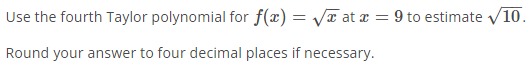 Use the fourth Taylor polynomial for f(x) = Va at a = 9 to estimate v10.
Round your answer to four decimal places if necessary.
