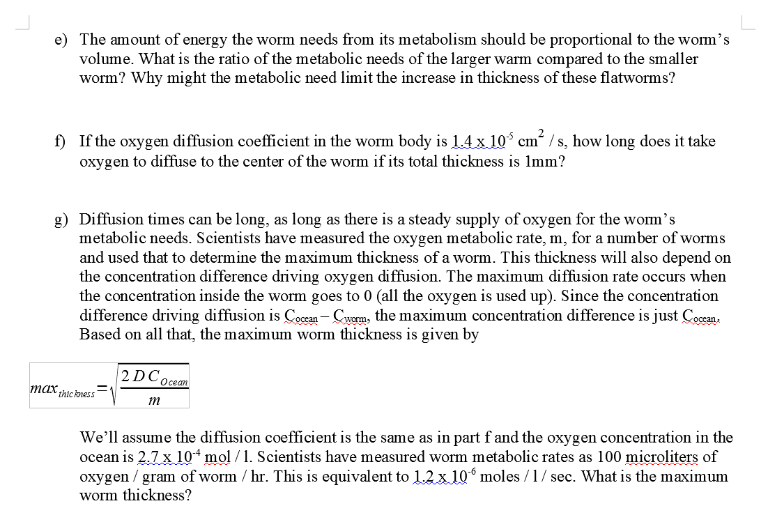 e) The amount of energy the worm needs from its metabolism should be proportional to the worm's
volume. What is the ratio of the metabolic needs of the larger warm compared to the smaller
worm? Why might the metabolic need limit the increase in thickness of these flatworms?
f) If the oxygen diffusion coefficient in the worm body is 1.4 x 105 cm² /s, how long does it take
oxygen to diffuse to the center of the worm if its total thickness is 1mm?
g) Diffusion times can be long, as long as there is a steady supply of oxygen for the worm’s
metabolic needs. Scientists have measured the oxygen metabolic rate, m, for a number of worms
and used that to determine the maximum thickness of a worm. This thickness will also depend on
the concentration difference driving oxygen diffusion. The maximum diffusion rate occurs when
the concentration inside the worm goes to 0 (all the oxygen is used up). Since the concentration
difference driving diffusion is Cocean - Cworm, the maximum concentration difference is just Cocean.
Based on all that, the maximum worm thickness is given by
max thickness
2DC,
m
Ocean
We'll assume the diffusion coefficient is the same as in part f and the oxygen concentration in the
ocean is 2.7 x 104 mol /1. Scientists have measured worm metabolic rates as 100 microliters of
oxygen / gram of worm / hr. This is equivalent to 1.2 x 106 moles /1/ sec. What is the maximum
worm thickness?