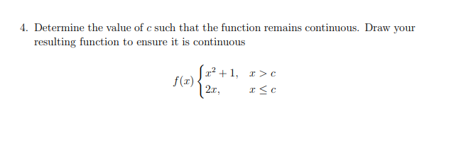4. Determine the value of c such that the function remains continuous. Draw your
resulting function to ensure it is continuous
|x² + 1, r >c
f(x)
| 2x,
x <c
