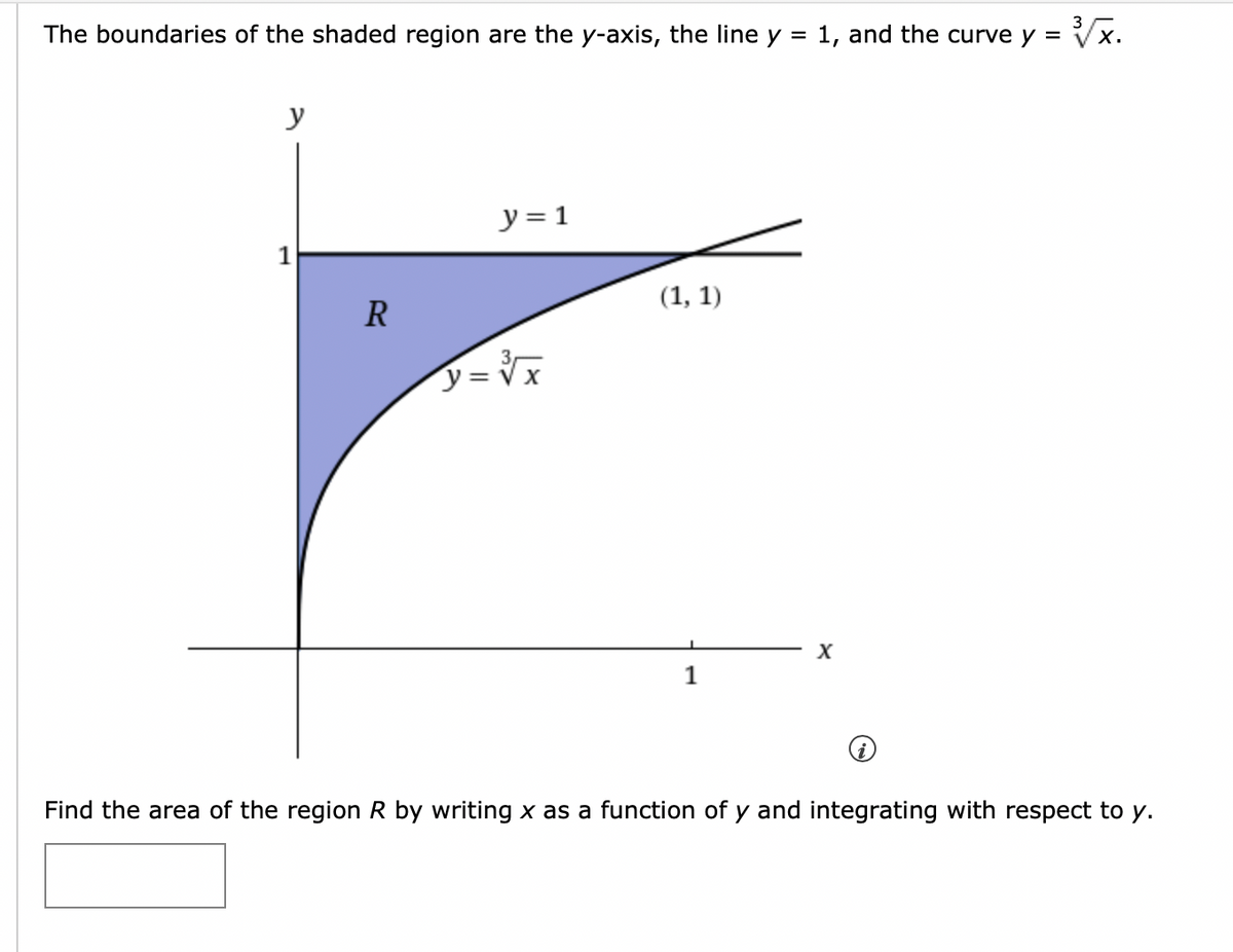 The boundaries of the shaded region are the y-axis, the line y = 1, and the curve y =
Vx.
y
y = 1
(1, 1)
R
1
Find the area of the region R by writing x as a function of y and integrating with respect to y.
