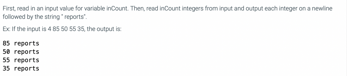 First, read in an input value for variable inCount. Then, read inCount integers from input and output each integer on a newline
followed by the string " reports".
II
Ex: If the input is 4 85 50 55 35, the output is:
85 reports
50 reports
55 reports
35 reports
