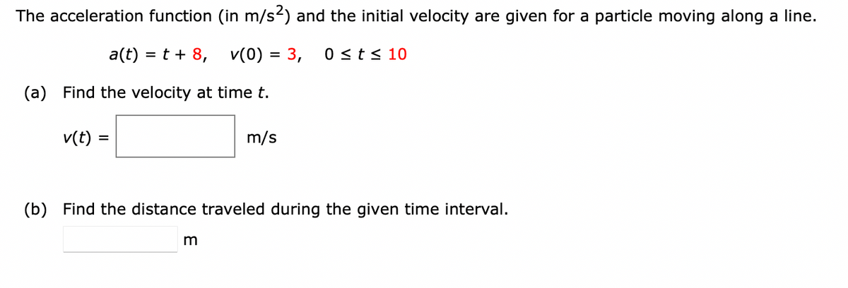 The acceleration function (in m/s2) and the initial velocity are given for a particle moving along a line.
a(t) = t+ 8, v(0) = 3,
0 <t< 10
(a) Find the velocity at time t.
v(t) =
m/s
%D
(b) Find the distance traveled during the given time interval.
