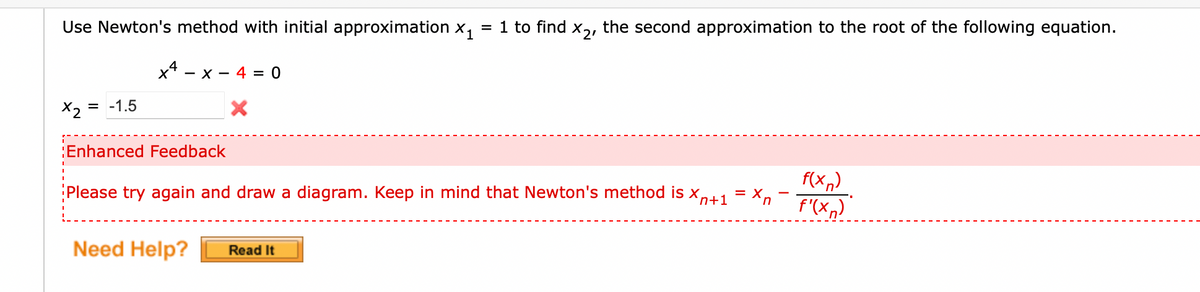 Use Newton's method with initial approximation x,
= 1 to find
the second approximation to the root of the following equation.
x* - x - 4 = 0
X2 =
= -1.5
Enhanced Feedback
f(x,)
f'(x,)
Please try again and draw a diagram. Keep in mind that Newton's method is x,+1 = X,
Need Help?
Read It
