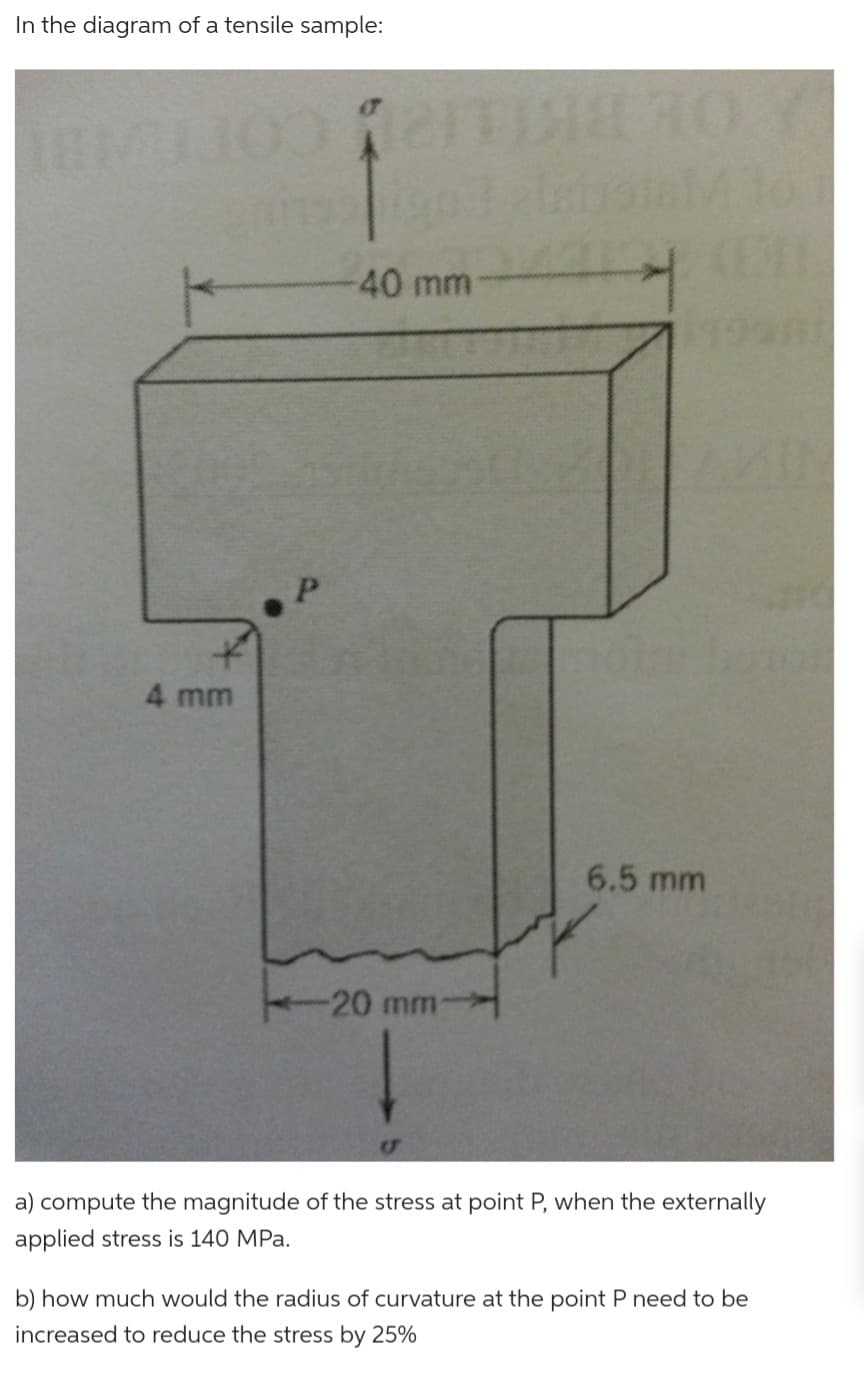 In the diagram of a tensile sample:
IEMIJOO TITia
grinsigni pist
-40 mm
4 mm
(1
1998
AMIN
6.5 mm
-20 mm-
a) compute the magnitude of the stress at point P, when the externally
applied stress is 140 MPa.
b) how much would the radius of curvature at the point P need to be
increased to reduce the stress by 25%