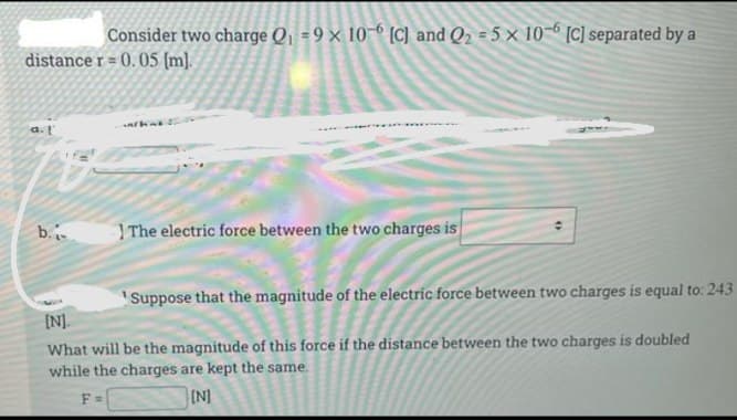 Consider two charge Q1 = 9 × 10-6 [C] and Q2 = 5 × 10 [C] separated by a
distance r = 0. 05 (m].
a.
b.
| The electric force between the two charges is
'Suppose that the magnitude of the electric force between two charges is equal to: 243
[N].
What will be the magnitude of this force if the distance between the two charges is doubled
while the charges are kept the same.
F =
(N]
