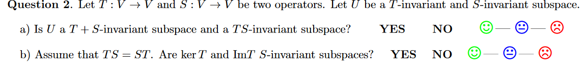 Question 2. Let T: V →V and S : V → V be two operators. Let U be a T-invariant and S-invariant subspace.
a) Is U a T+ S-invariant subspace and a TS-invariant subspace?
YES
NO
b) Assume that TS = ST. Are ker T and ImT S-invariant subspaces?
YES
NO
