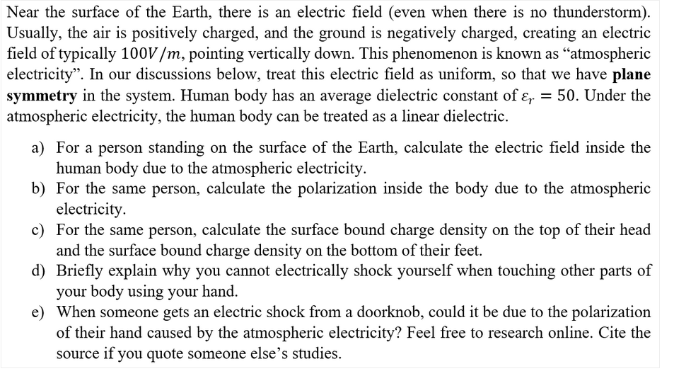 Near the surface of the Earth, there is an electric field (even when there is no thunderstorm).
Usually, the air is positively charged, and the ground is negatively charged, creating an electric
field of typically 100V/m, pointing vertically down. This phenomenon is known as “atmospheric
electricity". In our discussions below, treat this electric field as uniform, so that we have plane
symmetry in the system. Human body has an average dielectric constant of ɛ, = 50. Under the
atmospheric electricity, the human body can be treated as a linear dielectric.
a) For a person standing on the surface of the Earth, calculate the electric field inside the
human body due to the atmospheric electricity.
b) For the same person, calculate the polarization inside the body due to the atmospheric
electricity.
c) For the same person, calculate the surface bound charge density on the top of their head
and the surface bound charge density on the bottom of their feet.
d) Briefly explain why you cannot electrically shock yourself when touching other parts of
your body using your hand.
e) When someone gets an electric shock from a doorknob, could it be due to the polarization
of their hand caused by the atmospheric electricity? Feel free to research online. Cite the
source if you quote someone else's studies.
