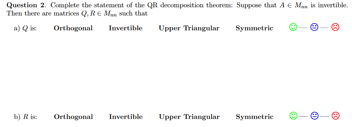 Question 2. Complete the statement of the QR decomposition theorem: Suppose that A e Mnn is invertible.
Then there are matrices Q, R E Mnn such that
a) Q is:
Orthogonal
Invertible
Upper Triangular
Symmetric
b) R is:
Orthogonal
Invertible
Upper Triangular
Symmetric
