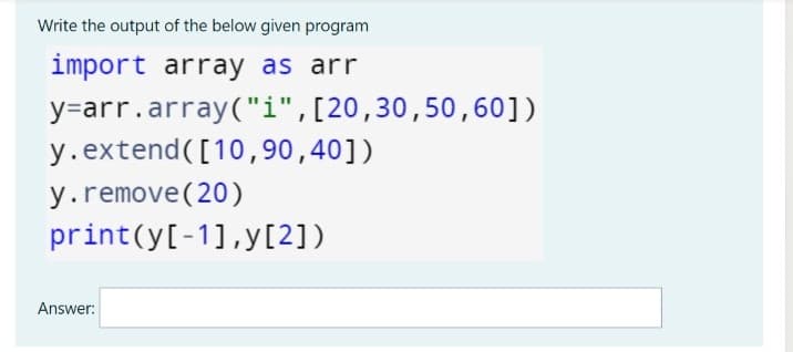 Write the output of the below given program
import array as arr
y=arr.array("i",[20,30,50, 60])
y.extend([10,90,40])
y.remove(20)
print(y[-1],y[2])
Answer:
