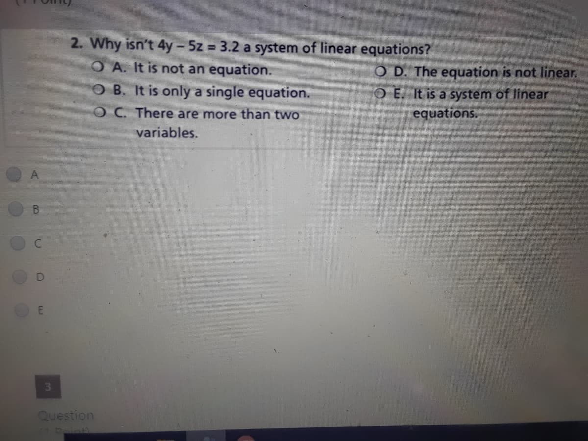 2. Why isn't 4y- 5z 3.2 a system of linear equations?
O A. It is not an equation.
O B. It is only a single equation.
O D. The equation is not linear.
O E. It is a system of linear
equations.
OC. There are more than two
variables.
Question
Dint
