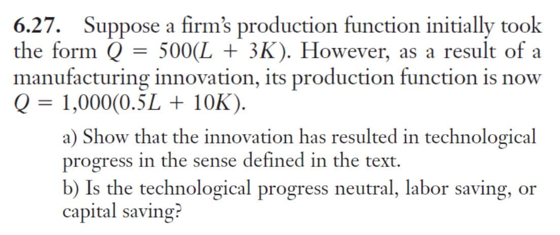 6.27. Suppose a firm's production function initially took
the form Q = 500(L + 3K). However, as a result of a
manufacturing innovation, its production function is now
Q = 1,000(0.5L + 10K).
a) Show that the innovation has resulted in technological
progress in the sense defined in the text.
b) Is the technological progress neutral, labor saving, or
capital saving?
