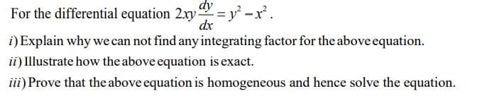 For the differential equation 2xy =y° -x² .
dy
dx
i) Explain why we can not find any integrating factor for the above equation.
ii) Illustrate how the above equation is exact.
iii) Prove that the above equation is homogeneous and hence solve the equation.
