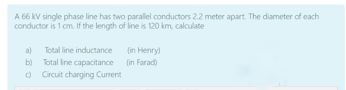A 66 kV single phase line has two parallel conductors 2.2 meter apart. The diameter of each
conductor is 1 cm. If the length of line is 120 km, calculate
a)
Total line inductance
(in Henry)
b)
Total line capacitance
(in Farad)
c)
Circuit charging Current
