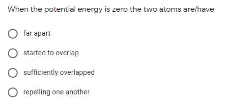 When the potential energy is zero the two atoms are/have
O far apart
O started to overlap
sufficiently overlapped
O repelling one another
