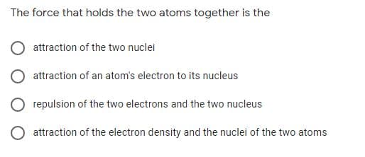 The force that holds the two atoms together is the
attraction of the two nuclei
attraction of an atom's electron to its nucleus
repulsion of the two electrons and the two nucleus
attraction of the electron density and the nuclei of the two atoms
