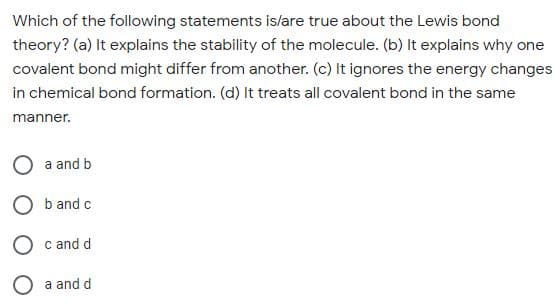 Which of the following statements is/are true about the Lewis bond
theory? (a) It explains the stability of the molecule. (b) It explains why one
covalent bond might differ from another. (c) It ignores the energy changes
in chemical bond formation. (d) It treats all covalent bond in the same
manner.
a and b
O b and c
O c and d
a and d

