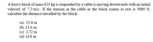 A heavy block of mass 625 kg is suspended by a cable is moving downwards with an initial
velocity of 7.3 m/s. If the tension in the cable as the block comes to rest is 5000 N
calculate the distance travelled by the block
(a) 25.0 m
(b) 13.6 m
(c) 2.72 m
(d) 14.8 m

