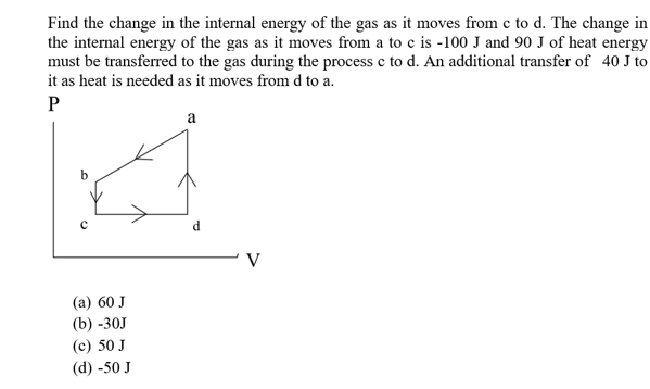 Find the change in the internal energy of the gas as it moves from c to d. The change in
the internal energy of the gas as it moves from a to c is -100 J and 90 J of heat energy
must be transferred to the gas during the process c to d. An additional transfer of 40 J to
it as heat is needed as it moves from d to a
P
а
d
C
V
(а) 60 J
(b) -30J
(c) 50 J
(d) -50 J
