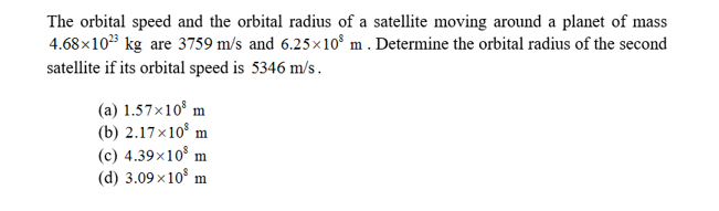 The orbital speed and the orbital radius of a satellite moving around a planet of mass
4.68x1023 kg are 3759 m/s and 6.25x108 m . Determine the orbital radius of the second
satellite if its orbital speed is 5346 m/s
(a) 1.57x10 m
(b) 2.17x10 m
(c) 4.39x108 m
(d) 3.09 x10
