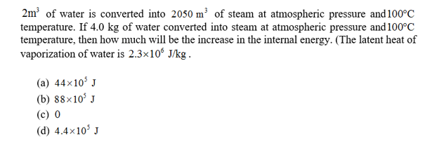 2m2 of water is converted into 2050 m3 of steam at atmospheric pressure and 100°C
temperature. If 4.0 kg of water converted into steam at atmospheric pressure and 100°C
temperature, then how much will be the increase in the internal energy. (The latent heat of
vaporization of water is 2.3x106 J/kg .
(a) 44x105
(b) 88x105 J
(c) 0
(d) 4.4x103 J
