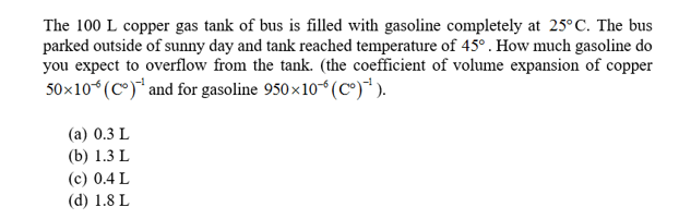 The 100 L copper gas tank of bus is filled with gasoline completely at 25°C. The bus
parked outside of sunny day and tank reached temperature of 45° . How much gasoline do
you expect to overflow from the tank. (the coefficient of volume expansion of copper
50x10(C) and for gasoline 950x10 (c°)).
(а) 0.3 L
(b) 1.3 L
(с) 0.4 L
(d) 1.8 L
