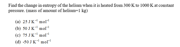 Find the change in entropy of the helium when it is heated from 300 K to 1000 K at constant
pressure. (mass of amount of helium=1 kg)
(a) 25 JK mol
(b) 50 J K mol
(c) 75 JK mol
(d) -50 J K mol
