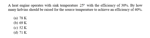 A heat engine operates with sink temperature 25° with the efficiency of 30%. By how
many kelvins should be raised for the source temperature to achieve an efficiency of 40%.
(а) 78 K
(b) 69 K
(c) 52 K
(d) 71 K
