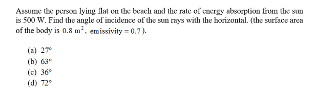 Assume the person lying flat on the beach and the rate of energy absorption from the sun
is 500 W. Find the angle of incidence of the sun rays with the horizontal. (the surface area
of the body is 0.8 m2, emissivity = 0.7)
(а) 27°
(b) 63
(с) 36°
(d) 72
