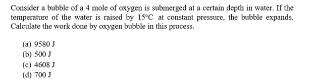 Consider a bubble of a 4 mole of oxygen is submerged at a certain depth in water. If the
temperature of the water is raised by 15°C at constant pressure, the bubble expands.
Calculate the work done by oxygen bubble in this process.
(a) 9580 J
(b) 500 J
(c) 4608 J
(d) 700 J
