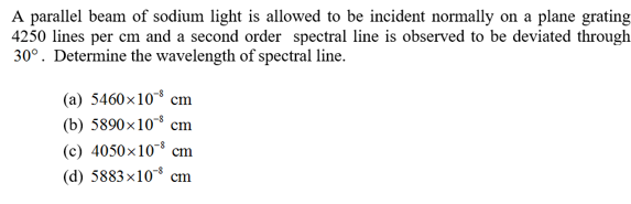 A parallel beam of sodium light is allowed to be incident normally on a plane grating
4250 lines per cm and a second order spectral line is observed to be deviated through
300 Determine the wavelength of spectral line
(a) 5460x108 cm
(b) 5890x10 cm
(c) 4050x10 cm
(d) 5883x10 cm
