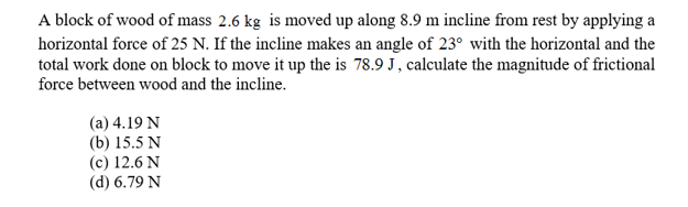 A block of wood of mass 2.6 kg is moved up along 8.9 m incline from rest by applying a
horizontal force of 25 N. If the incline makes an angle of 23 with the horizontal and the
total work done on block to move it up the is 78.9 J, calculate the magnitude of frictional
force between wood and the incline.
(a) 4.19 N
(b) 15.5 N
(c) 12.6 N
(d) 6.79 N

