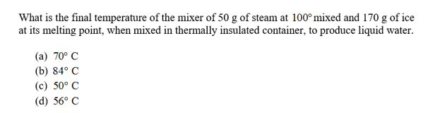 What is the final temperature of the mixer of 50 g of steam at 100°mixed and 170 g of ice
at its melting point, when mixed in thermally insulated container, to produce liquid water.
(a) 70° C
(b) 84° C
(c) 50° C
(d) 56° C

