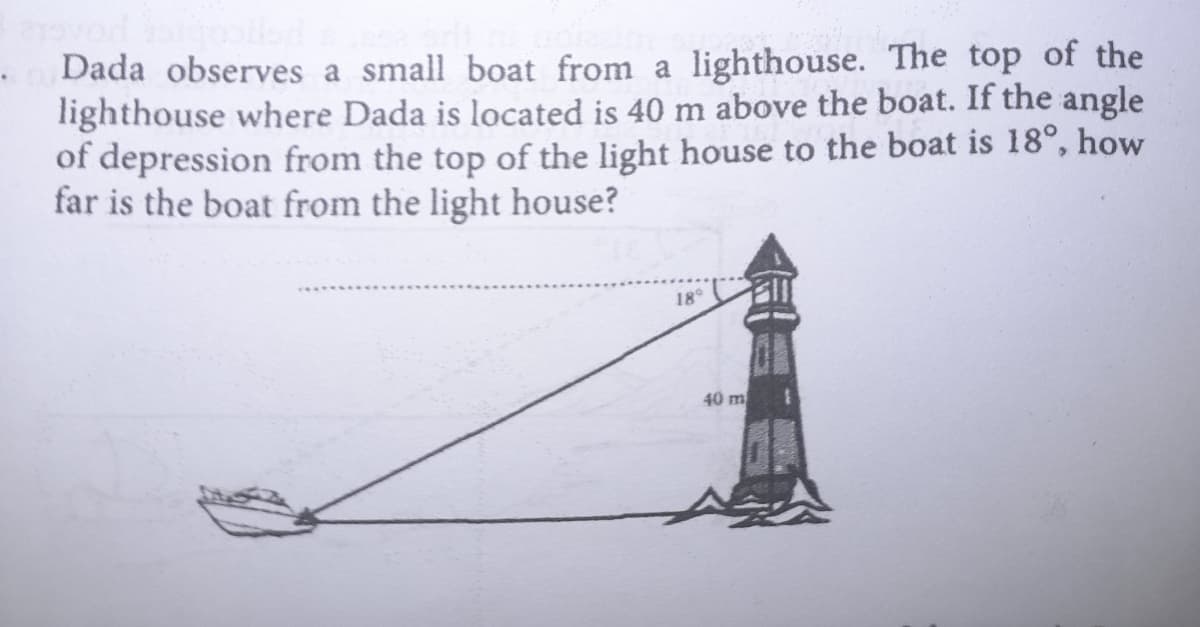 Dada observes a small boat from a lighthouse. The top of the
lighthouse where Dada is located is 40 m above the boat. If the angle
of depression from the top of the light house to the boat is 18°, how
far is the boat from the light house?
18
40 m

