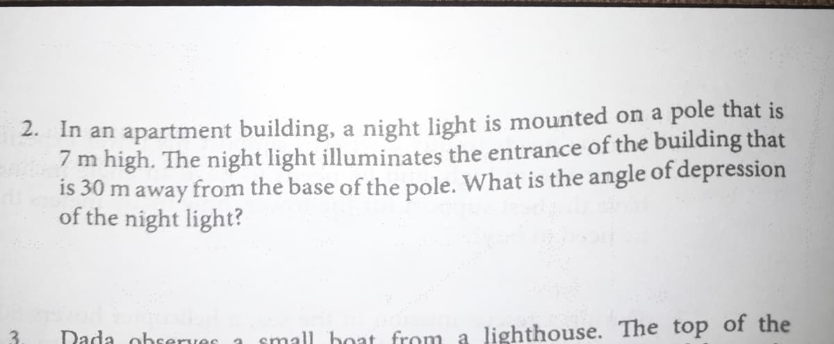 2. In an apartment building, a night light is mounted on a pole that is
7 m high. The night light illuminates the entrance of the building that
is 30 m away from the base of the pole. What is the angle of depression
of the night light?
Dada observes a
small boat from a lighthouse. The top of the
3.
