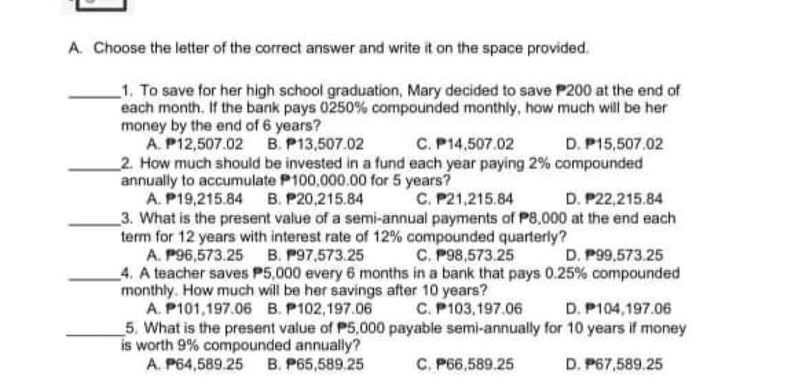 A. Choose the letter of the correct answer and write it on the space provided.
1. To save for her high school graduation, Mary decided to save P200 at the end of
each month. If the bank pays 0250% compounded monthly, how much will be her
money by the end of 6 years?
A. P12,507.02 B. P13,507.02
2. How much should be invested in a fund each year paying 2% compounded
annually to accumulate P100,000.00 for 5 years?
A. P19,215.84 B. P20,215.84
3. What is the present value of a semi-annual payments of P8,000 at the end each
term for 12 years with interest rate of 12% compounded quarterly?
A. P96,573.25
4. A teacher saves P5,000 every 6 months in a bank that pays 0.25% compounded
monthly. How much will be her savings after 10 years?
A. P101,197.06 B. P102,197.06
5. What is the present value of P5,000 payable semi-annually for 10 years if money
is worth 9% compounded annually?
A. P64,589.25
C. P14,507.02
D. P15,507.02
C. P21,215.84
D. P22,215.84
B. P97,573.25
C. P98,573.25
D. P99,573.25
C. P103,197.06
D. P104,197.06
B. P65,589.25
C. P66,589.25
D. P67,589.25
