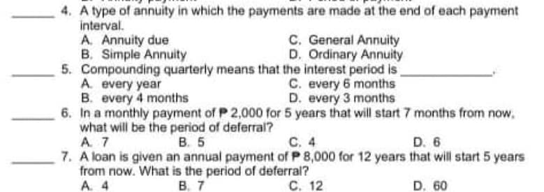 4. A type of annuity in which the payments are made at the end of each payment
interval.
A. Annuity due
B. Simple Annuity
5. Compounding quarterly means that the interest period is
A. every year
B. every 4 months
6. In a monthly payment of P 2,000 for 5 years that will start 7 months from now,
what will be the period of deferral?
A. 7
7. A loan is given an annual payment of P 8,000 for 12 years that will start 5 years
from now. What is the period of deferral?
A. 4
C. General Annuity
D. Ordinary Annuity
C. every 6 months
D. every 3 months
В. 5
С. 4
D. 6
В. 7
C. 12
D. 60
