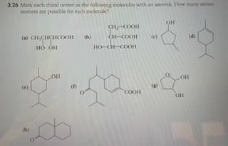 3.26 Mark each chiral center in the following molecules with an asterisk. How many steneo
Isomers are possible for each molecule?
OH
CHCOOH
(a) CH,CHCHCOOH
CH-COOH
(c)
(d)
но он
HO-C-COOH
LOH
(e)
()
COOH
OH
(h)
