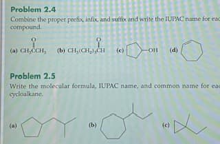 Problem 2.4
Combine the proper prefix, infix, and suffix and write the IUPACname for eac
compound.
(a) CH,CCH,
(b) CH, (CH,),CH
(d)
(c)
-OH
Problem 2.5
Write the molecular formula, IUPAC name, and common name for eac
cycloalkane.
(a)
(b)
(c)
