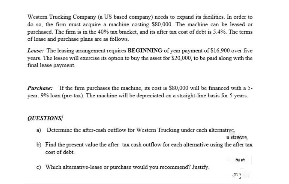 Western Trucking Company (a US based company) needs to expand its facilities. In order to
do so, the firm must acquire a machine costing $80,000. The machine can be leased or
purchased. The firm is in the 40% tax bracket, and its after tax cost of debt is 5.4%. The terms
of lease and purchase plans are as follows.
Lease: The leasing arrangement requires BEGINNING of year payment of $16,900 over five
years. The lessee will exercise its option to buy the asset for $20,000, to be paid along with the
final lease payment.
Purchase: If the firm purchases the machine, its cost is $80,000 will be financed with a 5-
year, 9% loan (pre-tax). The machine will be depreciated on a straight-line basis for 5 years.
QUESTIONS
a) Determine the after-cash outflow for Western Trucking under each alternative.
a strawe.
b) Find the present value the after- tax cash outflow for each alternative using the after tax
cost of debt.
SE Le
c) Which alternative-lease or purchase would you recommend? Justify.
