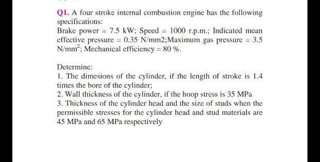 Q1. A four stroke internal combustion engine has the following
specifications:
Brake power = 7.5 kW; Speed = 1000 r.p.m.; Indicated mean
effective pressure 0.35 N/mm2;Maximum gas pressure = 3.5
N/mm; Mechanical efficiency = 80 %.
Determine:
1. The dimesions of the cylinder, if the length of stroke is 1.4
times the bore of the cylinder;
2. Wall thickness of the cylinder, if the hoop stress is 35 MPa
3. Thickness of the cylinder head and the size of studs when the
permissible stresses for the cylinder head and stud materials are
45 MPa and 65 MPa respectively

