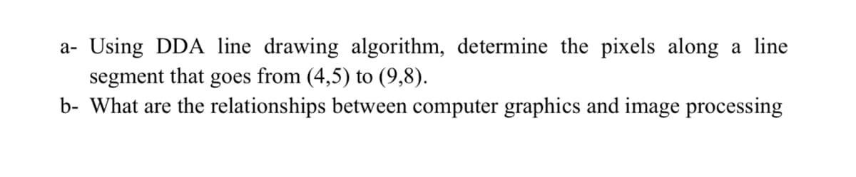 a- Using DDA line drawing algorithm, determine the pixels along a line
segment that goes from (4,5) to (9,8).
b- What are the relationships between computer graphics and image processing
