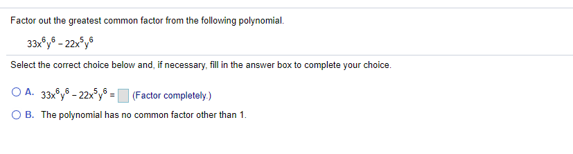 Factor out the greatest common factor from the following polynomial.
33x°y® – 22x°y®
Select the correct choice below and, if necessary, fill in the answer box to complete your choice.
O A. 33x°y® - 22x°y® = _ (Factor completely.)
O B. The polynomial has no common factor other than 1.
