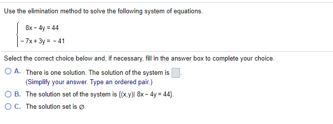 Use the elimination method to solve the following system of equations.
8x - 4y = 44
- 7x+ 3y = - 41
Select the correct choice below and, if necessary, fill in the answer box to complete your choice.
O A. There is one solution. The solution of the system is
(Simplify your answer. Type an ordered pair.)
O B. The solution set of the system is {(x.y)| 8x- 4y = 44}.
OC. The solution set is ø.
