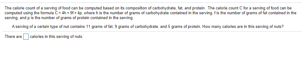 The calorie count of a serving of food can be computed based on its composition of carbohydrate, fat, and protein. The calorie count C for a serving of food can be
computed using the formula C = 4h + 9f + 4p, where h is the number of grams of carbohydrate contained in the serving, fis the number of grams of fat contained in the
serving, and p is the number of grams of protein contained in the serving.
A serving of a certain type of nut contains 11 grams of fat, 9 grams of carbohydrate, and 5 grams of protein. How many calories are in this serving of nuts?
There are calories in this serving of nuts.
