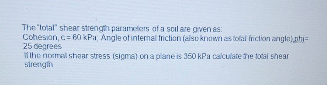 The "total" shear strength parameters of a soil are given as:
Cohesion, c 60 kPa; Angle of internal friction (also known as total friction angle).phi=
25 degrees
If the normal shear stress (sigma) on a plane is 350 kPa calculate the total shear
strength
